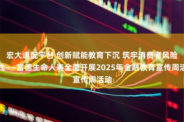 宏大速配平台 创新赋能教育下沉 筑牢消费者风险防线——富德生命人寿全面开展2025年金融教育宣传周活动