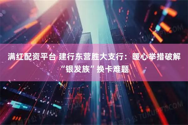 满红配资平台 建行东营胜大支行：暖心举措破解“银发族”换卡难题