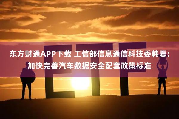 东方财通APP下载 工信部信息通信科技委韩夏：加快完善汽车数据安全配套政策标准