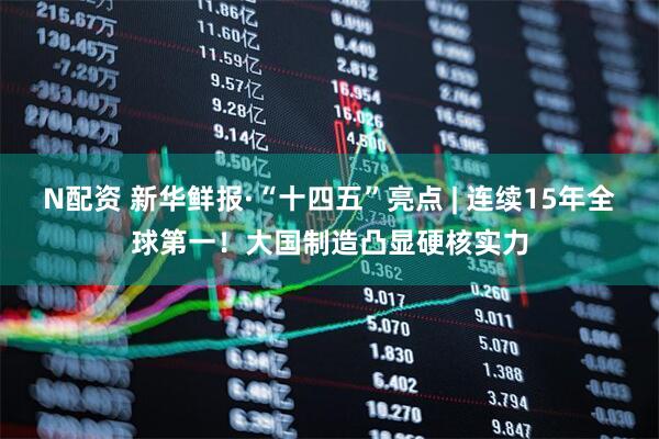 N配资 新华鲜报·“十四五”亮点 | 连续15年全球第一！大国制造凸显硬核实力