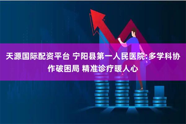 天源国际配资平台 宁阳县第一人民医院:多学科协作破困局 精准诊疗暖人心