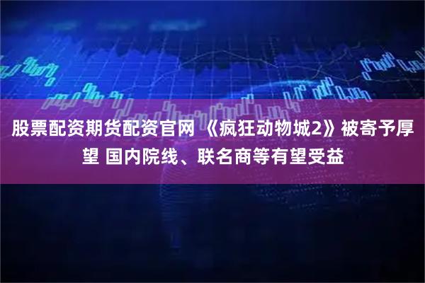 股票配资期货配资官网 《疯狂动物城2》被寄予厚望 国内院线、联名商等有望受益