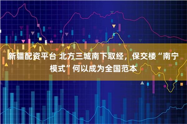 新疆配资平台 北方三城南下取经，保交楼“南宁模式”何以成为全国范本