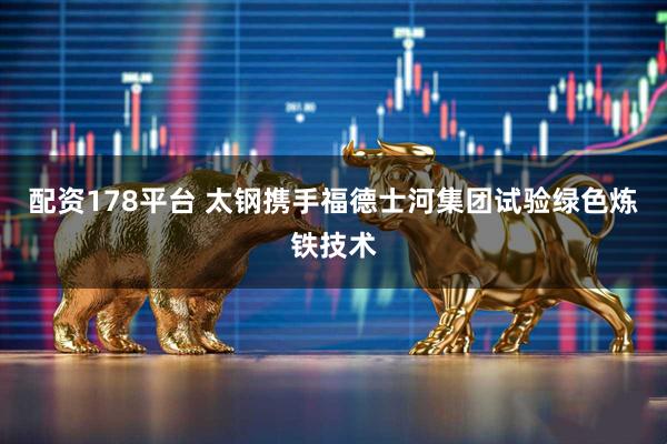 配资178平台 太钢携手福德士河集团试验绿色炼铁技术