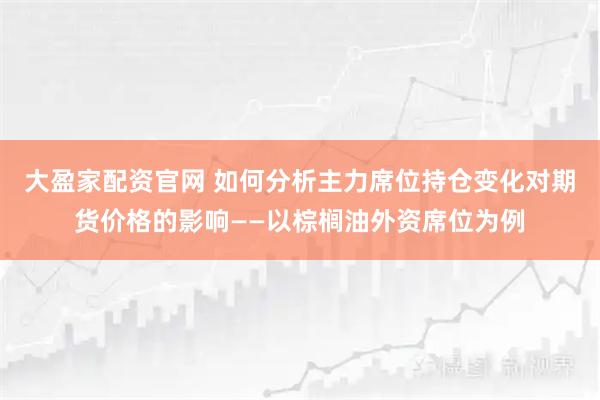 大盈家配资官网 如何分析主力席位持仓变化对期货价格的影响——以棕榈油外资席位为例