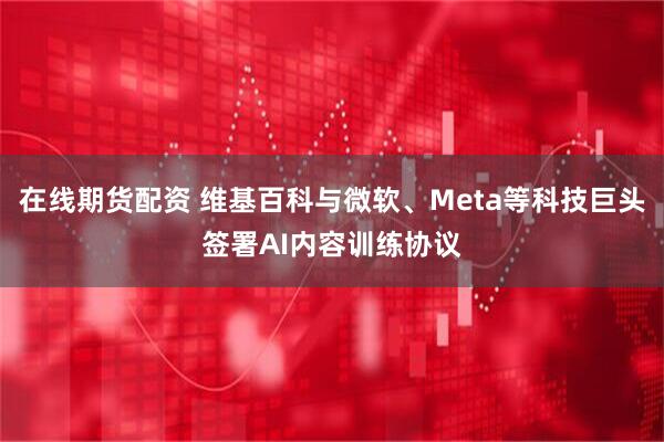 在线期货配资 维基百科与微软、Meta等科技巨头签署AI内容训练协议