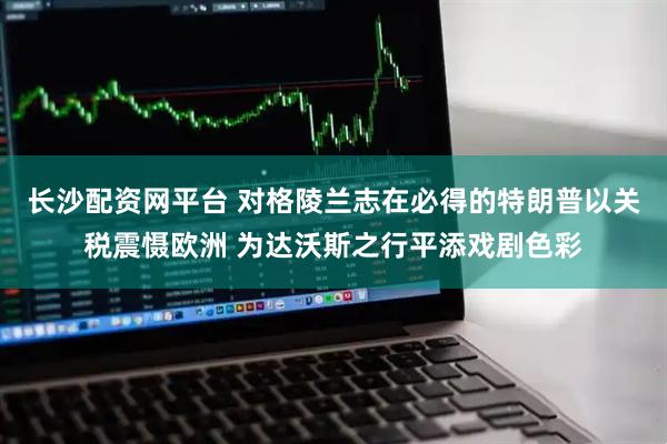 长沙配资网平台 对格陵兰志在必得的特朗普以关税震慑欧洲 为达沃斯之行平添戏剧色彩