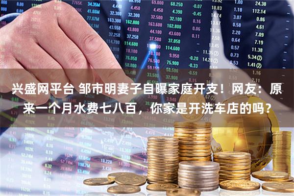兴盛网平台 邹市明妻子自曝家庭开支！网友：原来一个月水费七八百，你家是开洗车店的吗？