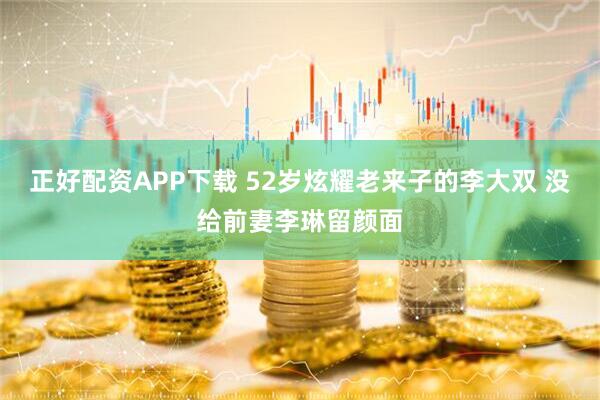 正好配资APP下载 52岁炫耀老来子的李大双 没给前妻李琳留颜面