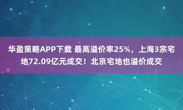 华盈策略APP下载 最高溢价率25%，上海3宗宅地72.09亿元成交！北京宅地也溢价成交