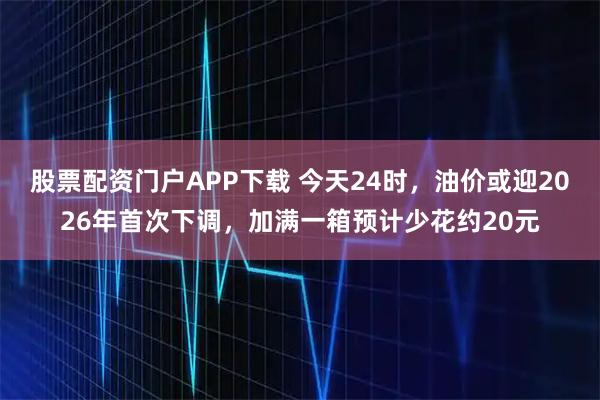 股票配资门户APP下载 今天24时，油价或迎2026年首次下调，加满一箱预计少花约20元