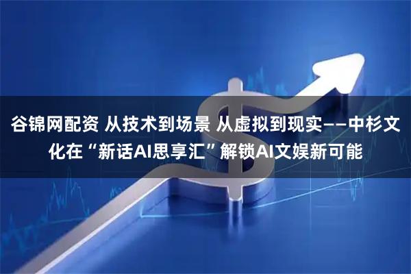 谷锦网配资 从技术到场景 从虚拟到现实——中杉文化在“新话AI思享汇”解锁AI文娱新可能