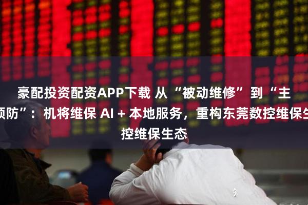 豪配投资配资APP下载 从 “被动维修” 到 “主动预防”：机将维保 AI + 本地服务，重构东莞数控维保生态