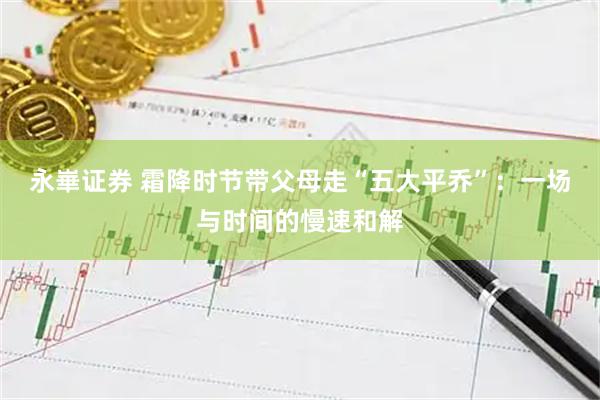 永崋证券 霜降时节带父母走“五大平乔”：一场与时间的慢速和解