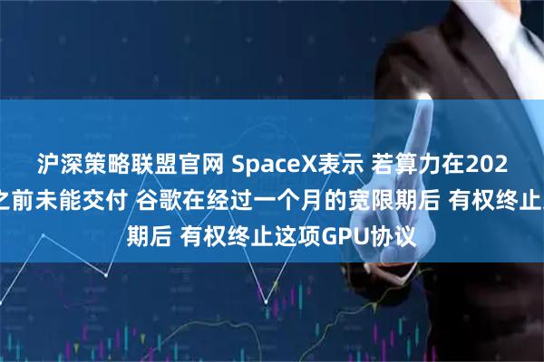 沪深策略联盟官网 SpaceX表示 若算力在2026年9月30日之前未能交付 谷歌在经过一个月的宽限期后 有权终止这项GPU协议
